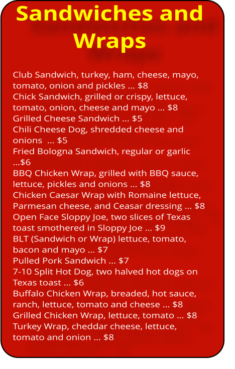 Sandwiches and Wraps Club Sandwich, turkey, ham, cheese, mayo, tomato, onion and pickles … $8 Chick Sandwich, grilled or crispy, lettuce, tomato, onion, cheese and mayo … $8 Grilled Cheese Sandwich … $5 Chili Cheese Dog, shredded cheese and onions  … $5 Fried Bologna Sandwich, regular or garlic …$6 BBQ Chicken Wrap, grilled with BBQ sauce, lettuce, pickles and onions … $8 Chicken Caesar Wrap with Romaine lettuce, Parmesan cheese, and Ceasar dressing … $8 Open Face Sloppy Joe, two slices of Texas toast smothered in Sloppy Joe … $9 BLT (Sandwich or Wrap) lettuce, tomato, bacon and mayo … $7 Pulled Pork Sandwich … $7 7-10 Split Hot Dog, two halved hot dogs on Texas toast … $6 Buffalo Chicken Wrap, breaded, hot sauce, ranch, lettuce, tomato and cheese … $8 Grilled Chicken Wrap, lettuce, tomato … $8 Turkey Wrap, cheddar cheese, lettuce, tomato and onion … $8