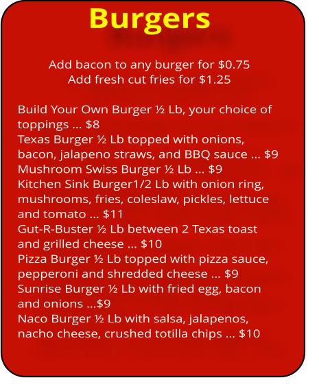 Burgers Add bacon to any burger for $0.75 Add fresh cut fries for $1.25   Build Your Own Burger ½ Lb, your choice of toppings … $8 Texas Burger ½ Lb topped with onions, bacon, jalapeno straws, and BBQ sauce … $9 Mushroom Swiss Burger ½ Lb … $9 Kitchen Sink Burger1/2 Lb with onion ring, mushrooms, fries, coleslaw, pickles, lettuce and tomato … $11 Gut-R-Buster ½ Lb between 2 Texas toast and grilled cheese … $10 Pizza Burger ½ Lb topped with pizza sauce, pepperoni and shredded cheese … $9 Sunrise Burger ½ Lb with fried egg, bacon and onions …$9 Naco Burger ½ Lb with salsa, jalapenos, nacho cheese, crushed totilla chips … $10
