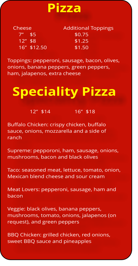 Pizza     Cheese 			Additional Toppings 7”  	$5				$0.75 12”	$8				$1.25 16”	$12.50			$1.50  Toppings: pepperoni, sausage, bacon, olives, onions, banana peppers, green peppers, ham, jalapenos, extra cheese   Speciality Pizza 12”	$14			16”	$18  Buffalo Chicken: crispy chicken, buffalo sauce, onions, mozzarella and a side of ranch  Supreme: pepporoni, ham, sausage, onions, mushrooms, bacon and black olives  Taco: seasoned meat, lettuce, tomato, onion, Mexican blend cheese and sour cream  Meat Lovers: pepperoni, sausage, ham and bacon  Veggie: black olives, banana peppers, mushrooms, tomato, onions, jalapenos (on request), and green peppers  BBQ Chicken: grilled chicken, red onions, sweet BBQ sauce and pineapples