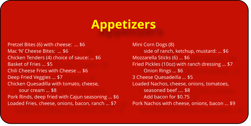 Appetizers Pretzel Bites (6) with cheese:  … $6					Mini Corn Dogs (8)  Mac ‘N’ Cheese Bites:  … $6							side of ranch, ketchup, mustard: … $6	 Chicken Tenders (4) choice of sauce: … $6			Mozzarella Sticks (6) … $6		 Basket of Fries … $5								Fried Pickles (10oz) with ranch dressing … $7 Chili Cheese Fries with Cheese … $6					Onion Rings … $6			 Deep Fried Veggies … $7							3 Cheese Quesadeilla … $5 Chicken Quesadilla with tomato, cheese, 			Loaded Nachos, cheese, onions, tomatoes,  sour cream … $8								seasoned beef …. $8 Pork Rinds, deep fried with Cajun seasoning … $6			Add bacon for $0.75 Loaded Fries, cheese, onions, bacon, ranch … $7		Pork Nachos with cheese, onions, bacon … $9