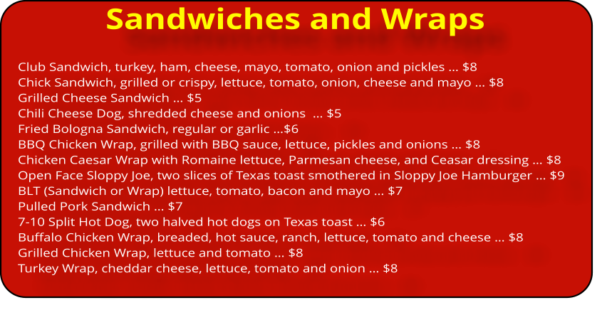 Sandwiches and Wraps Club Sandwich, turkey, ham, cheese, mayo, tomato, onion and pickles … $8 Chick Sandwich, grilled or crispy, lettuce, tomato, onion, cheese and mayo … $8 Grilled Cheese Sandwich … $5 Chili Cheese Dog, shredded cheese and onions  … $5 Fried Bologna Sandwich, regular or garlic …$6 BBQ Chicken Wrap, grilled with BBQ sauce, lettuce, pickles and onions … $8 Chicken Caesar Wrap with Romaine lettuce, Parmesan cheese, and Ceasar dressing … $8 Open Face Sloppy Joe, two slices of Texas toast smothered in Sloppy Joe Hamburger … $9 BLT (Sandwich or Wrap) lettuce, tomato, bacon and mayo … $7 Pulled Pork Sandwich … $7 7-10 Split Hot Dog, two halved hot dogs on Texas toast … $6 Buffalo Chicken Wrap, breaded, hot sauce, ranch, lettuce, tomato and cheese … $8 Grilled Chicken Wrap, lettuce and tomato … $8 Turkey Wrap, cheddar cheese, lettuce, tomato and onion … $8