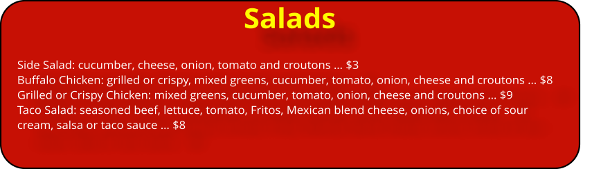 Salads Side Salad: cucumber, cheese, onion, tomato and croutons … $3 Buffalo Chicken: grilled or crispy, mixed greens, cucumber, tomato, onion, cheese and croutons … $8 Grilled or Crispy Chicken: mixed greens, cucumber, tomato, onion, cheese and croutons … $9 Taco Salad: seasoned beef, lettuce, tomato, Fritos, Mexican blend cheese, onions, choice of sour cream, salsa or taco sauce … $8