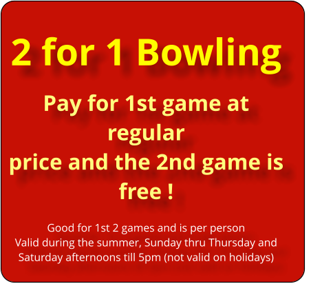 2 for 1 Bowling Pay for 1st game at regular  price and the 2nd game is  free !  Good for 1st 2 games and is per person Valid during the summer, Sunday thru Thursday and Saturday afternoons till 5pm (not valid on holidays)