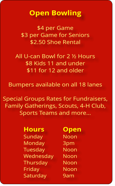 Open Bowling  $4 per Game $3 per Game for Seniors $2.50 Shoe Rental  All U-can Bowl for 2 ï¿½ Hours $8 Kids 11 and under $11 for 12 and older  Bumpers available on all 18 lanes  Special Groups Rates for Fundraisers, Family Gatherings, Scouts, 4-H Club,  Sports Teams and moreï¿½  Hours		Open Sunday			Noon Monday 		3pm Tuesday		Noon Wednesday	Noon Thursday		Noon Friday			Noon Saturday		9am