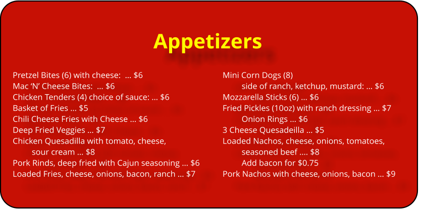Appetizers Pretzel Bites (6) with cheese:  ï¿½ $6					Mini Corn Dogs (8)  Mac ï¿½Nï¿½ Cheese Bites:  ï¿½ $6							side of ranch, ketchup, mustard: ï¿½ $6	 Chicken Tenders (4) choice of sauce: ï¿½ $6			Mozzarella Sticks (6) ï¿½ $6		 Basket of Fries ï¿½ $5								Fried Pickles (10oz) with ranch dressing ï¿½ $7 Chili Cheese Fries with Cheese ï¿½ $6					Onion Rings ï¿½ $6			 Deep Fried Veggies ï¿½ $7							3 Cheese Quesadeilla ï¿½ $5 Chicken Quesadilla with tomato, cheese, 			Loaded Nachos, cheese, onions, tomatoes,  sour cream ï¿½ $8								seasoned beef ï¿½. $8 Pork Rinds, deep fried with Cajun seasoning ï¿½ $6			Add bacon for $0.75 Loaded Fries, cheese, onions, bacon, ranch ï¿½ $7		Pork Nachos with cheese, onions, bacon ï¿½ $9