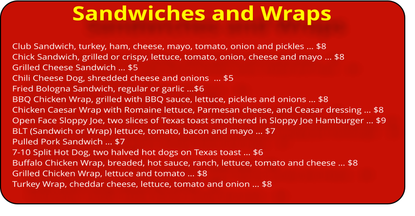 Sandwiches and Wraps Club Sandwich, turkey, ham, cheese, mayo, tomato, onion and pickles ï¿½ $8 Chick Sandwich, grilled or crispy, lettuce, tomato, onion, cheese and mayo ï¿½ $8 Grilled Cheese Sandwich ï¿½ $5 Chili Cheese Dog, shredded cheese and onions  ï¿½ $5 Fried Bologna Sandwich, regular or garlic ï¿½$6 BBQ Chicken Wrap, grilled with BBQ sauce, lettuce, pickles and onions ï¿½ $8 Chicken Caesar Wrap with Romaine lettuce, Parmesan cheese, and Ceasar dressing ï¿½ $8 Open Face Sloppy Joe, two slices of Texas toast smothered in Sloppy Joe Hamburger ï¿½ $9 BLT (Sandwich or Wrap) lettuce, tomato, bacon and mayo ï¿½ $7 Pulled Pork Sandwich ï¿½ $7 7-10 Split Hot Dog, two halved hot dogs on Texas toast ï¿½ $6 Buffalo Chicken Wrap, breaded, hot sauce, ranch, lettuce, tomato and cheese ï¿½ $8 Grilled Chicken Wrap, lettuce and tomato ï¿½ $8 Turkey Wrap, cheddar cheese, lettuce, tomato and onion ï¿½ $8
