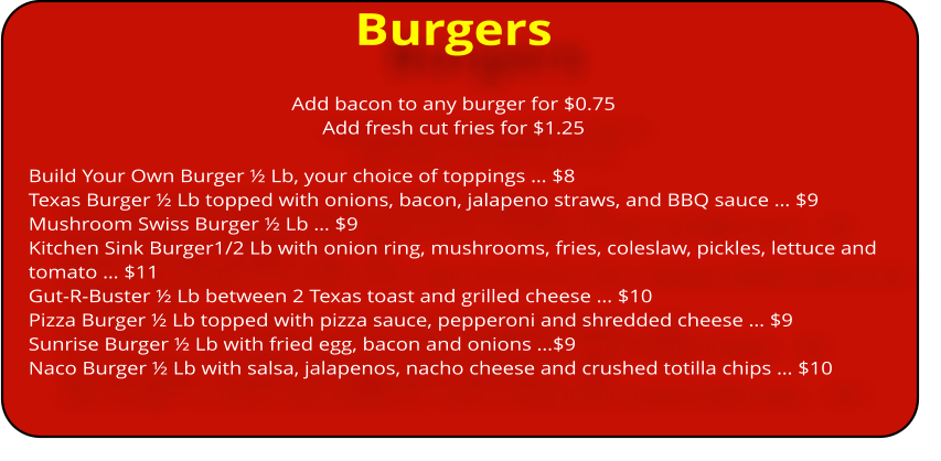 Burgers Add bacon to any burger for $0.75 Add fresh cut fries for $1.25   Build Your Own Burger ï¿½ Lb, your choice of toppings ï¿½ $8 Texas Burger ï¿½ Lb topped with onions, bacon, jalapeno straws, and BBQ sauce ï¿½ $9 Mushroom Swiss Burger ï¿½ Lb ï¿½ $9 Kitchen Sink Burger1/2 Lb with onion ring, mushrooms, fries, coleslaw, pickles, lettuce and tomato ï¿½ $11 Gut-R-Buster ï¿½ Lb between 2 Texas toast and grilled cheese ï¿½ $10 Pizza Burger ï¿½ Lb topped with pizza sauce, pepperoni and shredded cheese ï¿½ $9 Sunrise Burger ï¿½ Lb with fried egg, bacon and onions ï¿½$9 Naco Burger ï¿½ Lb with salsa, jalapenos, nacho cheese and crushed totilla chips ï¿½ $10