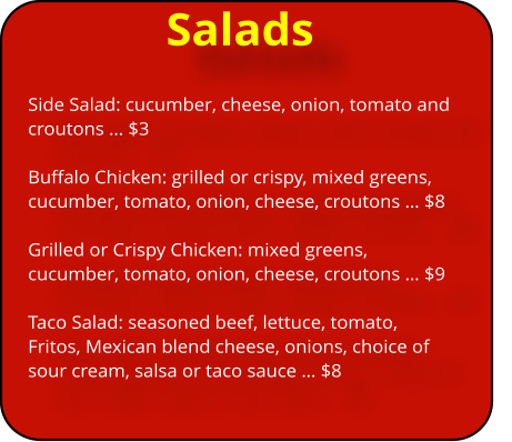 Salads Side Salad: cucumber, cheese, onion, tomato and croutons ï¿½ $3  Buffalo Chicken: grilled or crispy, mixed greens, cucumber, tomato, onion, cheese, croutons ï¿½ $8  Grilled or Crispy Chicken: mixed greens, cucumber, tomato, onion, cheese, croutons ï¿½ $9  Taco Salad: seasoned beef, lettuce, tomato, Fritos, Mexican blend cheese, onions, choice of sour cream, salsa or taco sauce ï¿½ $8